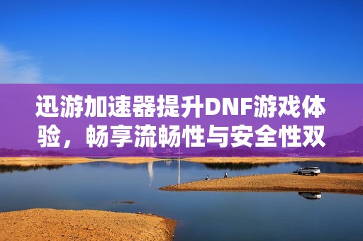 迅游加速器提升DNF游戏体验，畅享流畅性与安全性双重保障