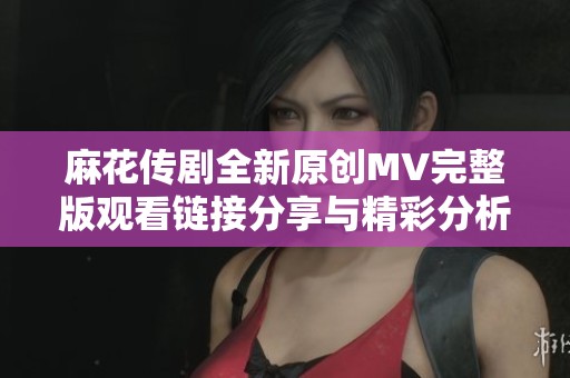 麻花传剧全新原创MV完整版观看链接分享与精彩分析