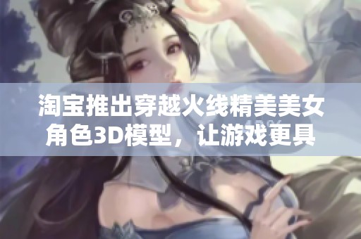 淘宝推出穿越火线精美美女角色3D模型，让游戏更具魅力