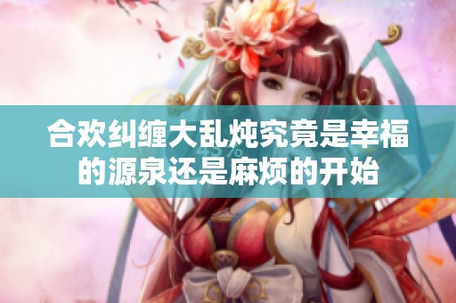 合欢纠缠大乱炖究竟是幸福的源泉还是麻烦的开始