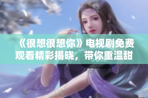 《很想很想你》电视剧免费观看精彩揭晓，带你重温甜蜜爱情故事