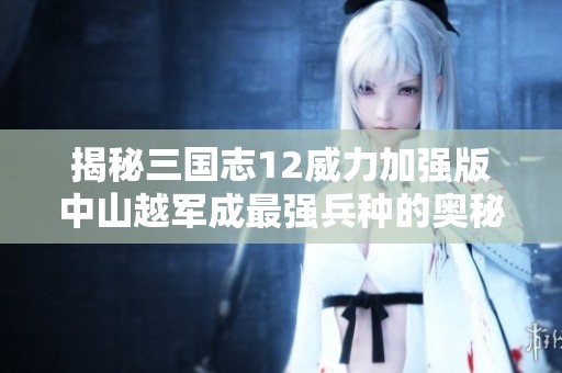 揭秘三国志12威力加强版中山越军成最强兵种的奥秘与战斗策略