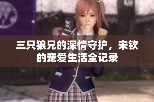 三只狼兄的深情守护，宋钦的宠爱生活全记录