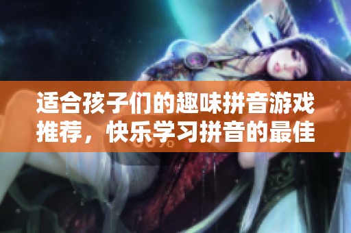 适合孩子们的趣味拼音游戏推荐，快乐学习拼音的最佳选择