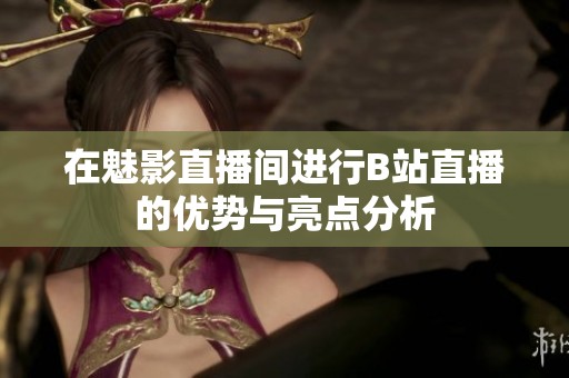 在魅影直播间进行B站直播的优势与亮点分析