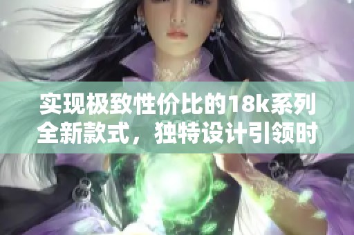 实现极致性价比的18k系列全新款式，独特设计引领时尚潮流
