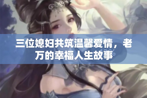 三位媳妇共筑温馨爱情，老万的幸福人生故事