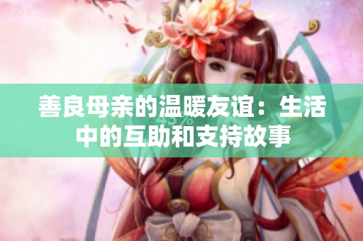 善良母亲的温暖友谊：生活中的互助和支持故事