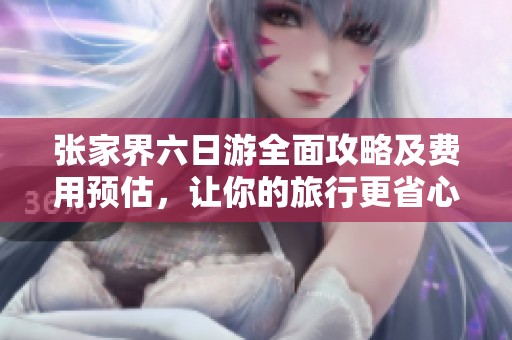 张家界六日游全面攻略及费用预估，让你的旅行更省心