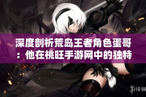 深度剖析荒岛王者角色蛋哥：他在桃旺手游网中的独特魅力与战略意义