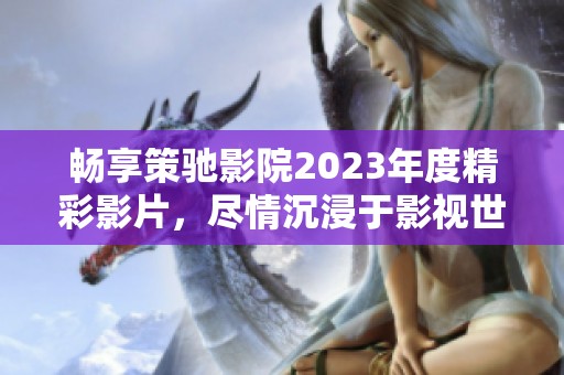 畅享策驰影院2023年度精彩影片，尽情沉浸于影视世界