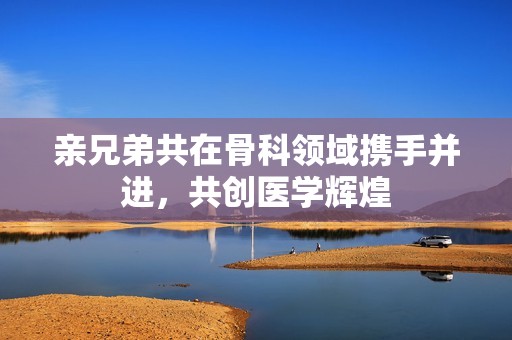 亲兄弟共在骨科领域携手并进，共创医学辉煌