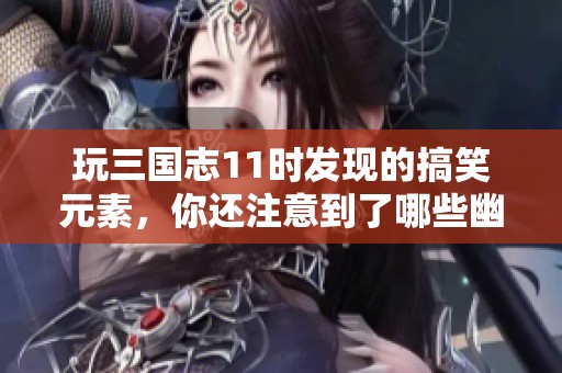 玩三国志11时发现的搞笑元素，你还注意到了哪些幽默设定呢