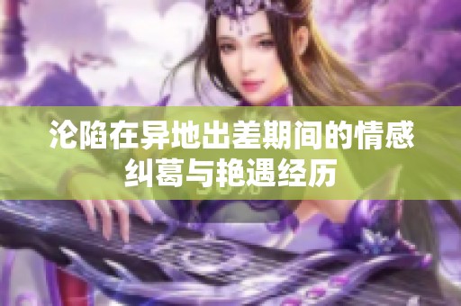 沦陷在异地出差期间的情感纠葛与艳遇经历
