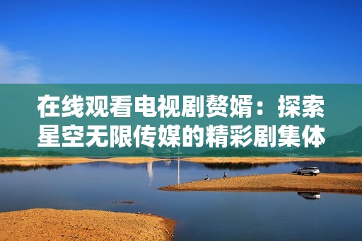 在线观看电视剧赘婿：探索星空无限传媒的精彩剧集体验