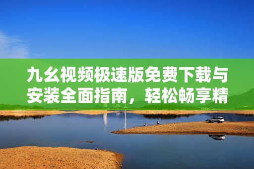九幺视频极速版免费下载与安装全面指南，轻松畅享精彩内容