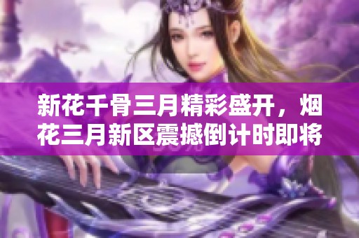 新花千骨三月精彩盛开，烟花三月新区震撼倒计时即将开启