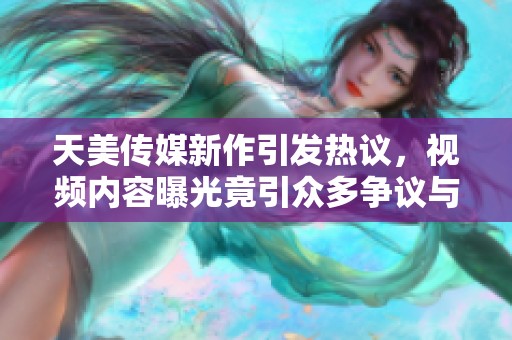 天美传媒新作引发热议，视频内容曝光竟引众多争议与讨论