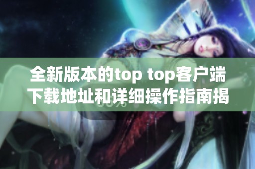 全新版本的top top客户端下载地址和详细操作指南揭秘