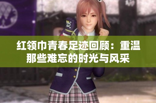红领巾青春足迹回顾：重温那些难忘的时光与风采