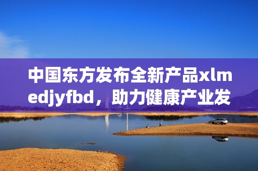 中国东方发布全新产品xlmedjyfbd，助力健康产业发展