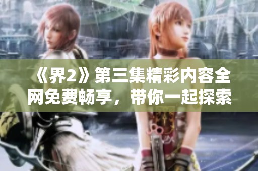 《界2》第三集精彩内容全网免费畅享，带你一起探索剧中世界