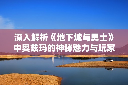 深入解析《地下城与勇士》中奥兹玛的神秘魅力与玩家互动体验