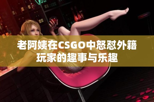 老阿姨在CSGO中怒怼外籍玩家的趣事与乐趣