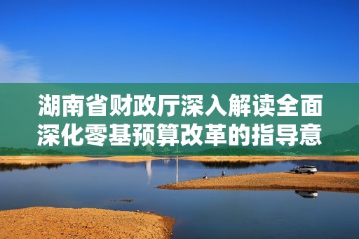 湖南省财政厅深入解读全面深化零基预算改革的指导意见及其重要意义