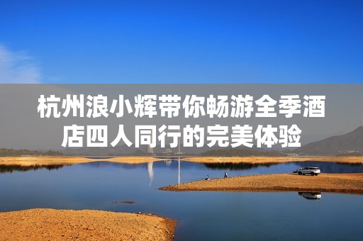 杭州浪小辉带你畅游全季酒店四人同行的完美体验