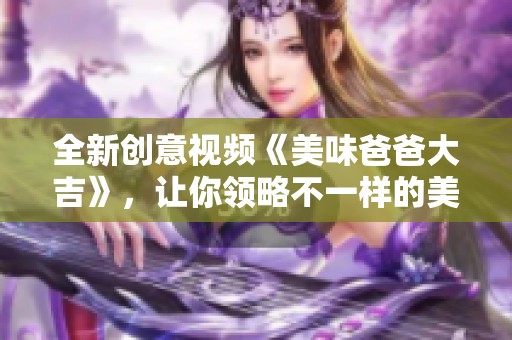 全新创意视频《美味爸爸大吉》，让你领略不一样的美食风味！