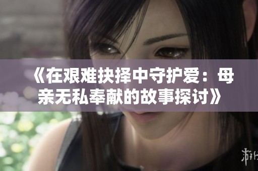 《在艰难抉择中守护爱：母亲无私奉献的故事探讨》