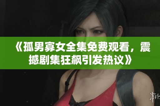 《孤男寡女全集免费观看，震撼剧集狂飙引发热议》