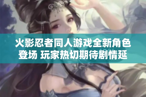 火影忍者同人游戏全新角色登场 玩家热切期待剧情延展与战斗革新