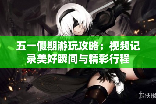 五一假期游玩攻略：视频记录美好瞬间与精彩行程