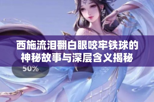 西施流泪翻白眼咬牢铁球的神秘故事与深层含义揭秘