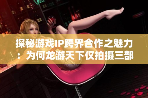 探秘游戏IP跨界合作之魅力：为何龙游天下仅拍摄三部影片