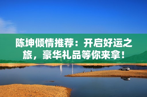 陈坤倾情推荐：开启好运之旅，豪华礼品等你来拿！