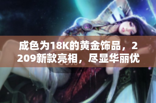 成色为18K的黄金饰品，2209新款亮相，尽显华丽优雅之美