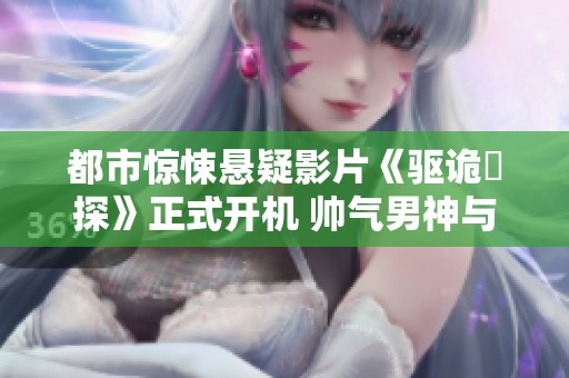 都市惊悚悬疑影片《驱诡囧探》正式开机 帅气男神与美女探案引期待