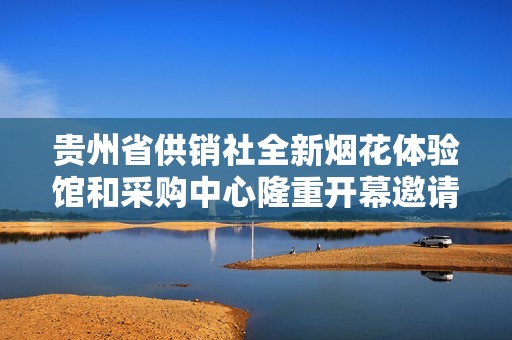 贵州省供销社全新烟花体验馆和采购中心隆重开幕邀请您前来体验