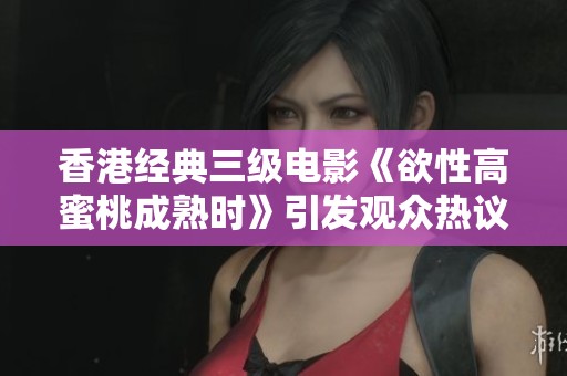 香港经典三级电影《欲性高蜜桃成熟时》引发观众热议与讨论