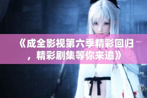 《成全影视第六季精彩回归，精彩剧集等你来追》