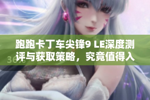 跑跑卡丁车尖锋9 LE深度测评与获取策略，究竟值得入手吗