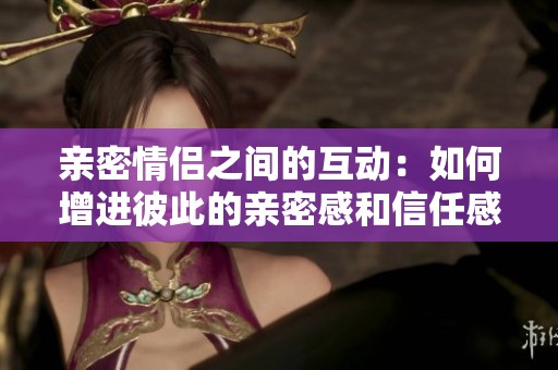 亲密情侣之间的互动：如何增进彼此的亲密感和信任感