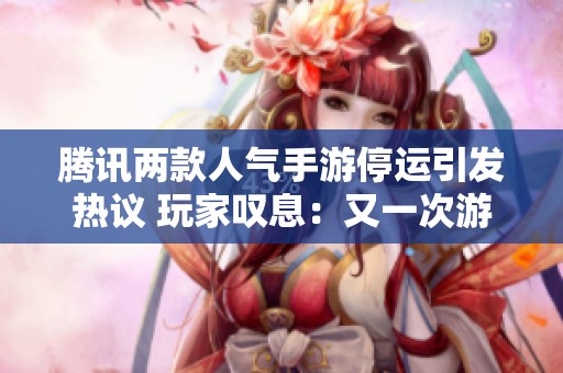 腾讯两款人气手游停运引发热议 玩家叹息：又一次游戏时代的结束吗