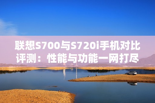 联想S700与S720i手机对比评测：性能与功能一网打尽
