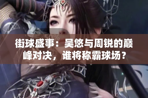 街球盛事：吴悠与周锐的巅峰对决，谁将称霸球场？