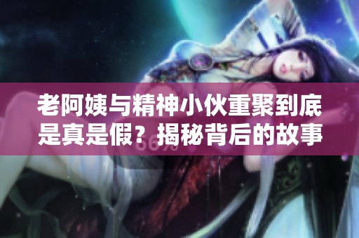 老阿姨与精神小伙重聚到底是真是假？揭秘背后的故事