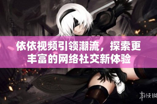 依依视频引领潮流，探索更丰富的网络社交新体验